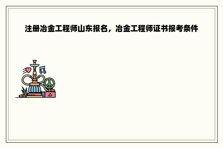 注册冶金工程师山东报名，冶金工程师证书报考条件