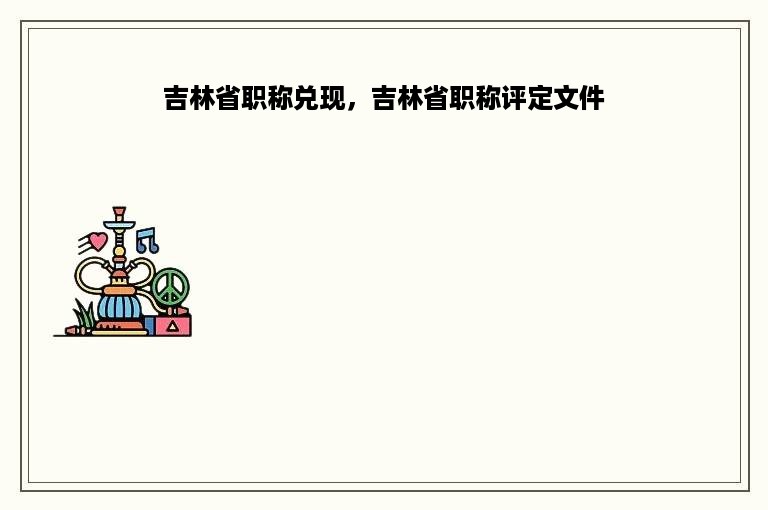 吉林省职称兑现，吉林省职称评定文件