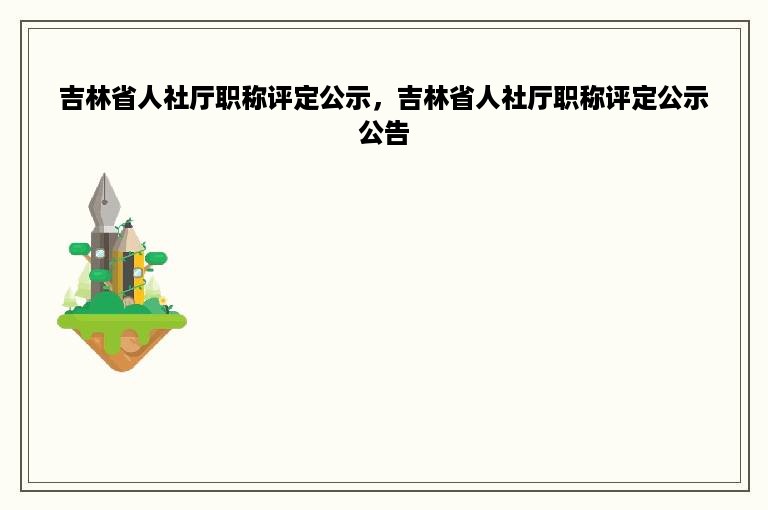 吉林省人社厅职称评定公示，吉林省人社厅职称评定公示公告