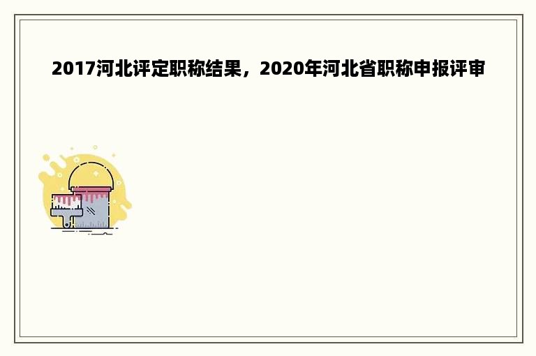 2017河北评定职称结果，2020年河北省职称申报评审