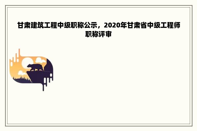 甘肃建筑工程中级职称公示，2020年甘肃省中级工程师职称评审