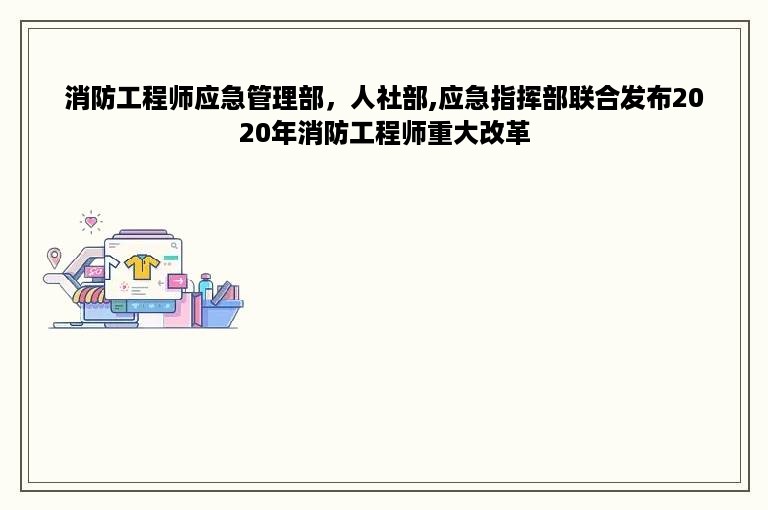 消防工程师应急管理部，人社部,应急指挥部联合发布2020年消防工程师重大改革