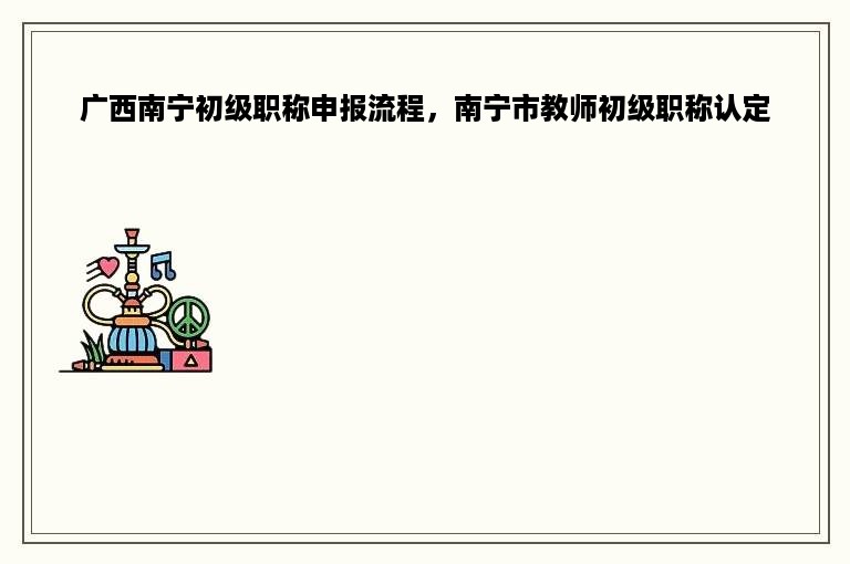 广西南宁初级职称申报流程，南宁市教师初级职称认定