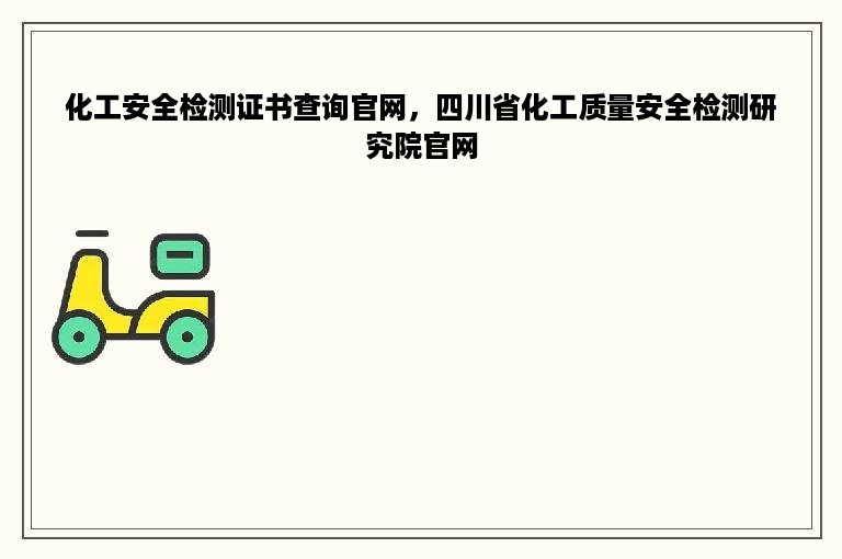 化工安全检测证书查询官网，四川省化工质量安全检测研究院官网