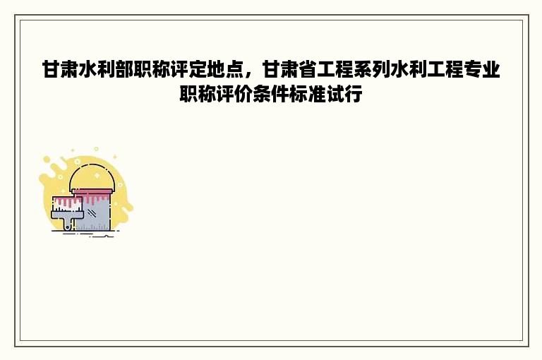 甘肃水利部职称评定地点，甘肃省工程系列水利工程专业职称评价条件标准试行