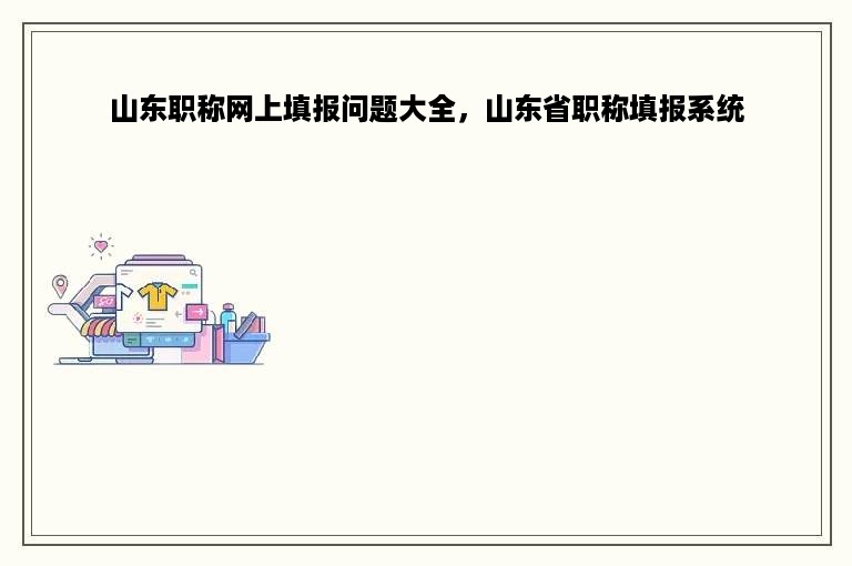 山东职称网上填报问题大全，山东省职称填报系统