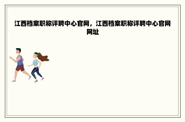 江西档案职称评聘中心官网，江西档案职称评聘中心官网网址