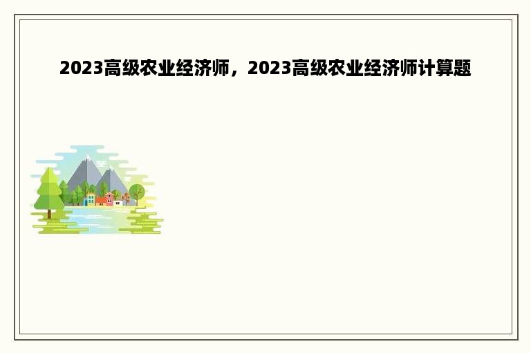 2023高级农业经济师，2023高级农业经济师计算题