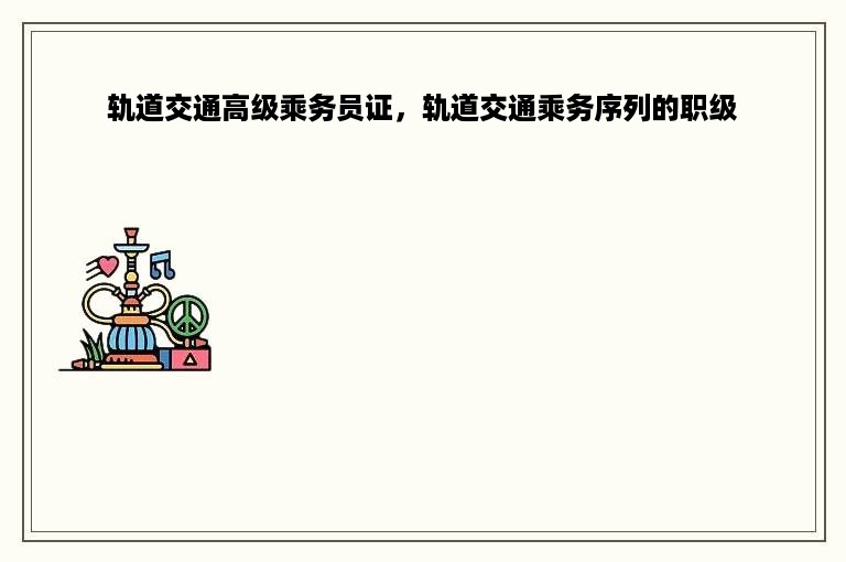 轨道交通高级乘务员证，轨道交通乘务序列的职级