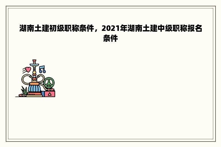 湖南土建初级职称条件，2021年湖南土建中级职称报名条件