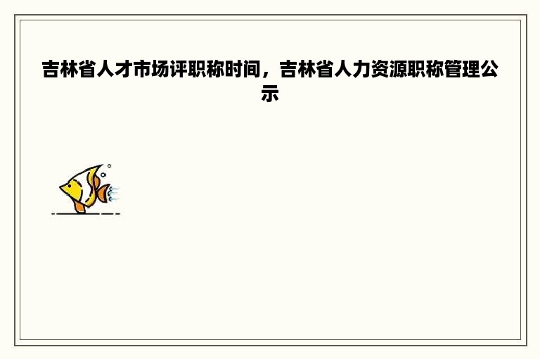 吉林省人才市场评职称时间，吉林省人力资源职称管理公示