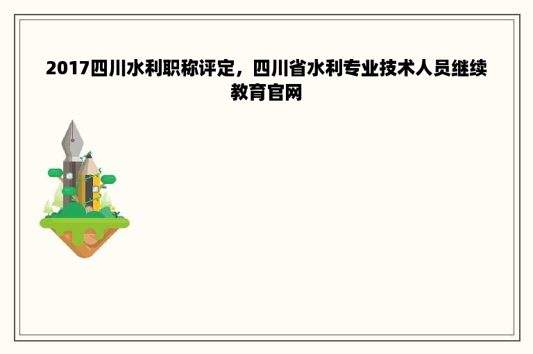 2017四川水利职称评定，四川省水利专业技术人员继续教育官网