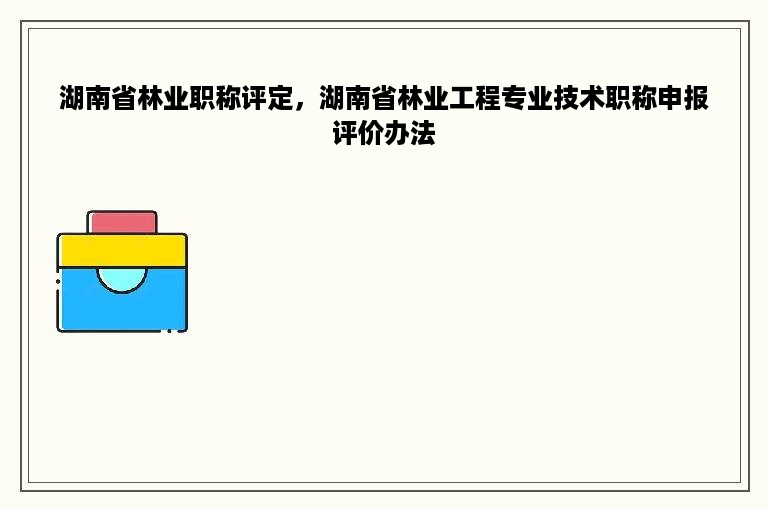 湖南省林业职称评定，湖南省林业工程专业技术职称申报评价办法