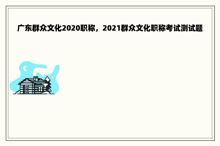 广东群众文化2020职称，2021群众文化职称考试测试题