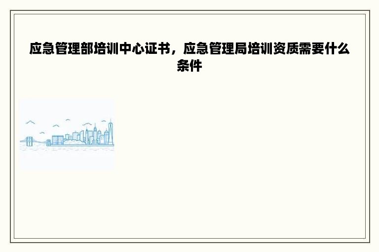 应急管理部培训中心证书，应急管理局培训资质需要什么条件