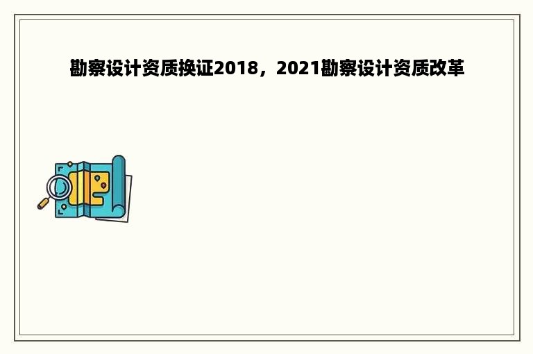 勘察设计资质换证2018，2021勘察设计资质改革