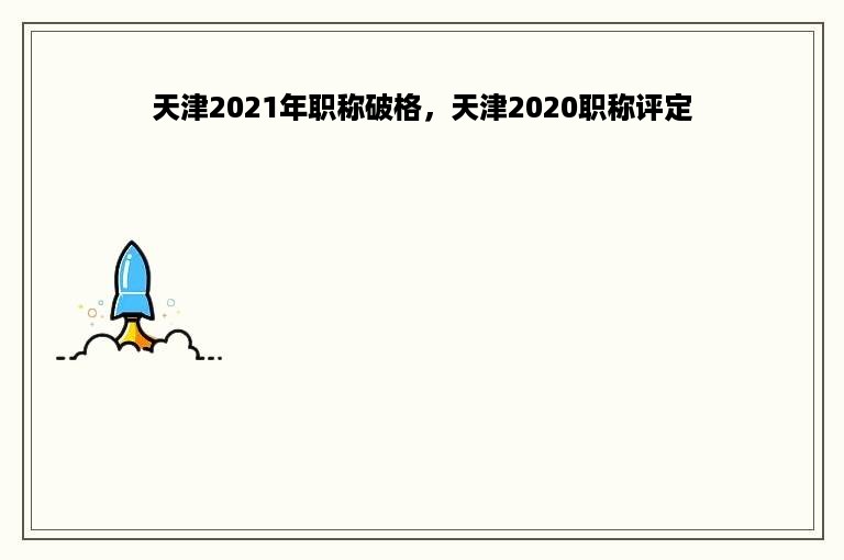 天津2021年职称破格，天津2020职称评定