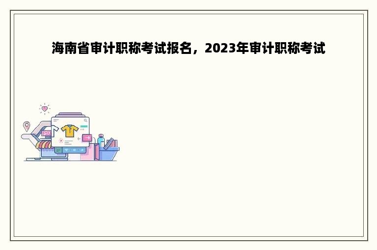 海南省审计职称考试报名，2023年审计职称考试