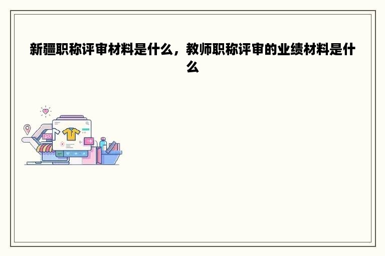 新疆职称评审材料是什么，教师职称评审的业绩材料是什么