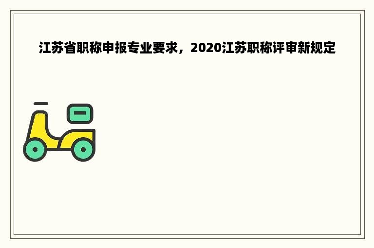 江苏省职称申报专业要求，2020江苏职称评审新规定