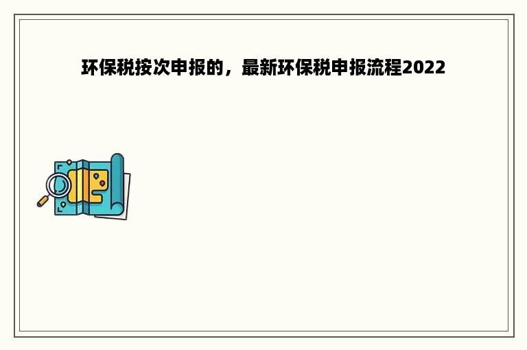 环保税按次申报的，最新环保税申报流程2022