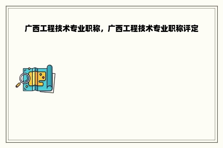 广西工程技术专业职称，广西工程技术专业职称评定