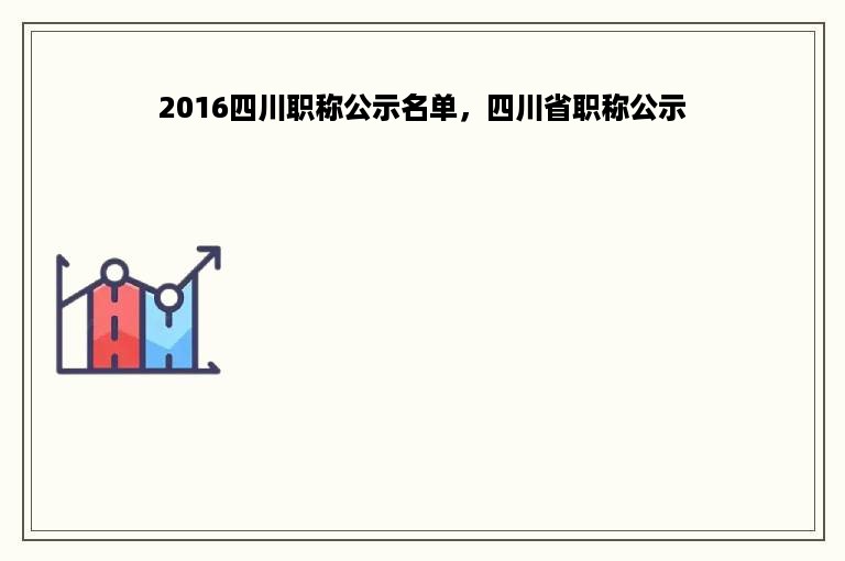 2016四川职称公示名单，四川省职称公示