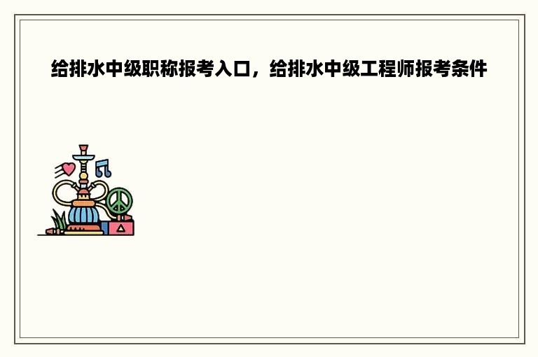 给排水中级职称报考入口，给排水中级工程师报考条件