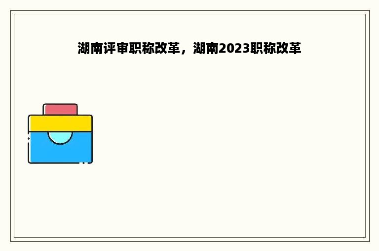 湖南评审职称改革，湖南2023职称改革