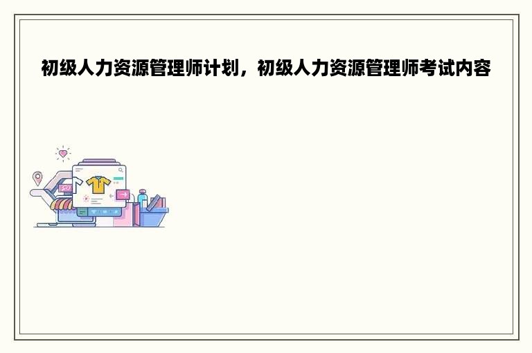 初级人力资源管理师计划，初级人力资源管理师考试内容