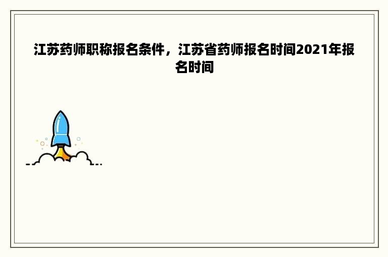 江苏药师职称报名条件，江苏省药师报名时间2021年报名时间