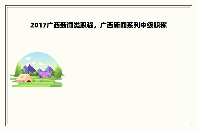 2017广西新闻类职称，广西新闻系列中级职称