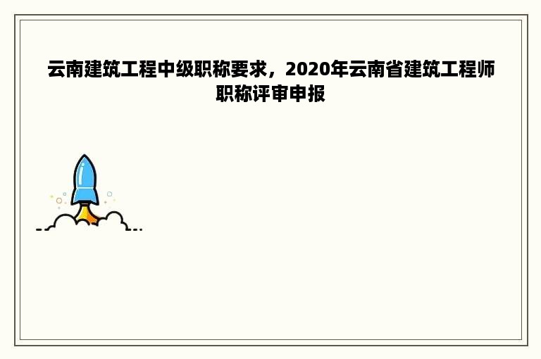 云南建筑工程中级职称要求，2020年云南省建筑工程师职称评审申报