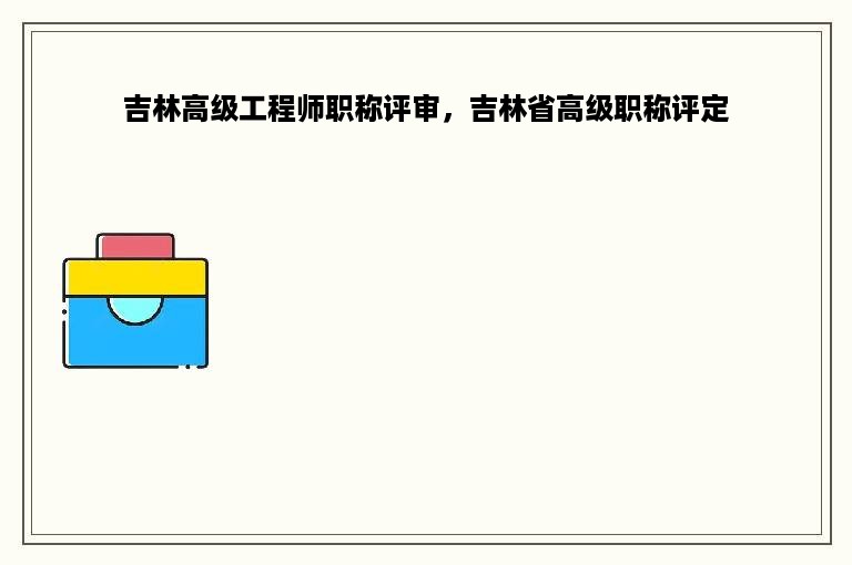 吉林高级工程师职称评审，吉林省高级职称评定