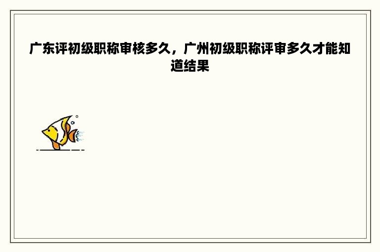 广东评初级职称审核多久，广州初级职称评审多久才能知道结果