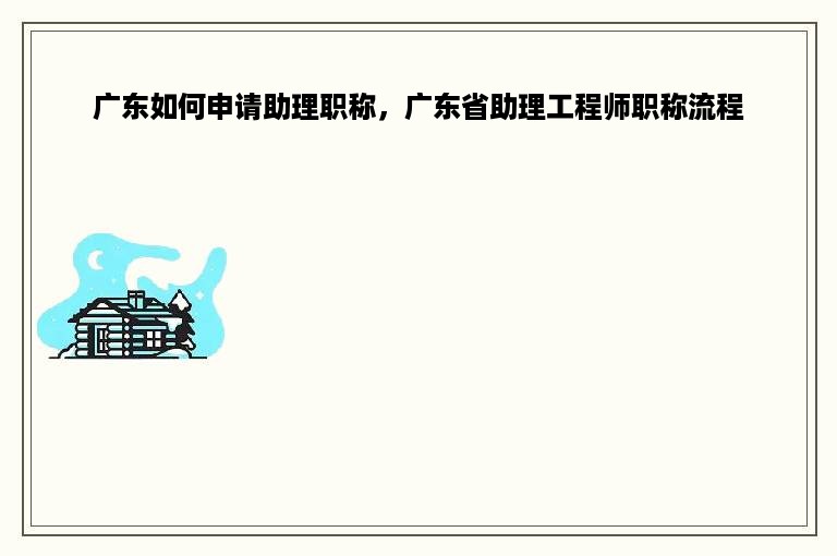 广东如何申请助理职称，广东省助理工程师职称流程