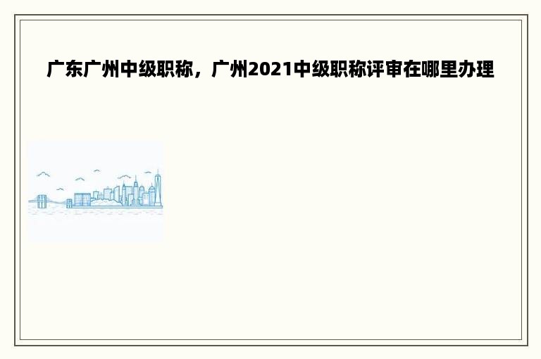 广东广州中级职称，广州2021中级职称评审在哪里办理