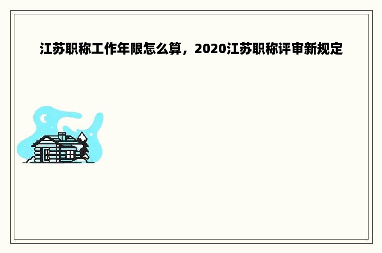 江苏职称工作年限怎么算，2020江苏职称评审新规定