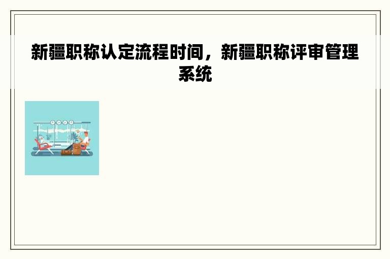 新疆职称认定流程时间，新疆职称评审管理系统