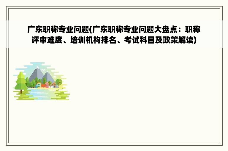 广东职称专业问题(广东职称专业问题大盘点：职称评审难度、培训机构排名、考试科目及政策解读)