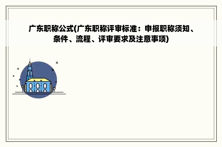 广东职称公式(广东职称评审标准：申报职称须知、条件、流程、评审要求及注意事项)