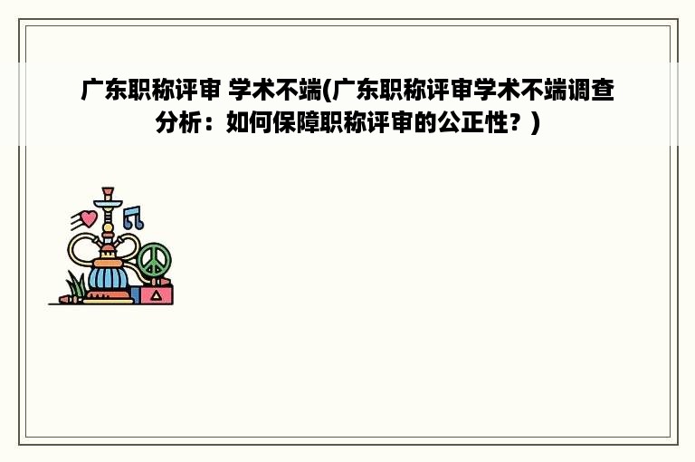 广东职称评审 学术不端(广东职称评审学术不端调查分析：如何保障职称评审的公正性？)