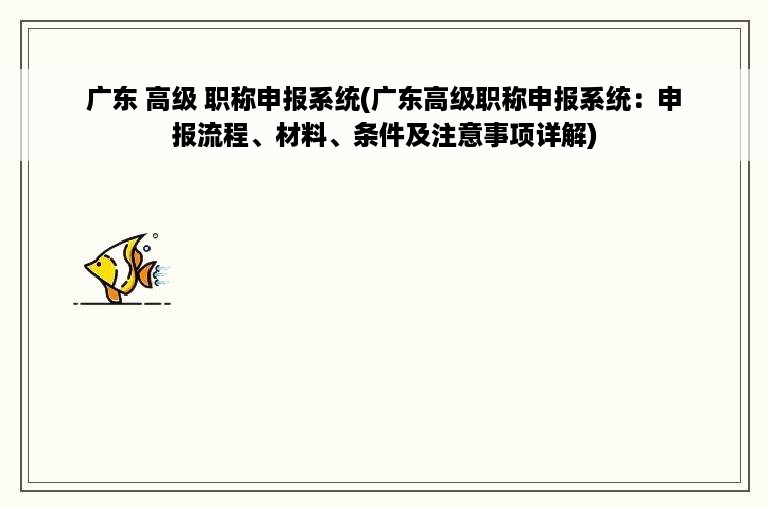 广东 高级 职称申报系统(广东高级职称申报系统：申报流程、材料、条件及注意事项详解)