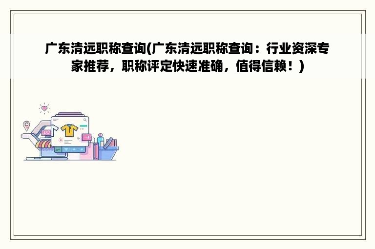 广东清远职称查询(广东清远职称查询：行业资深专家推荐，职称评定快速准确，值得信赖！)