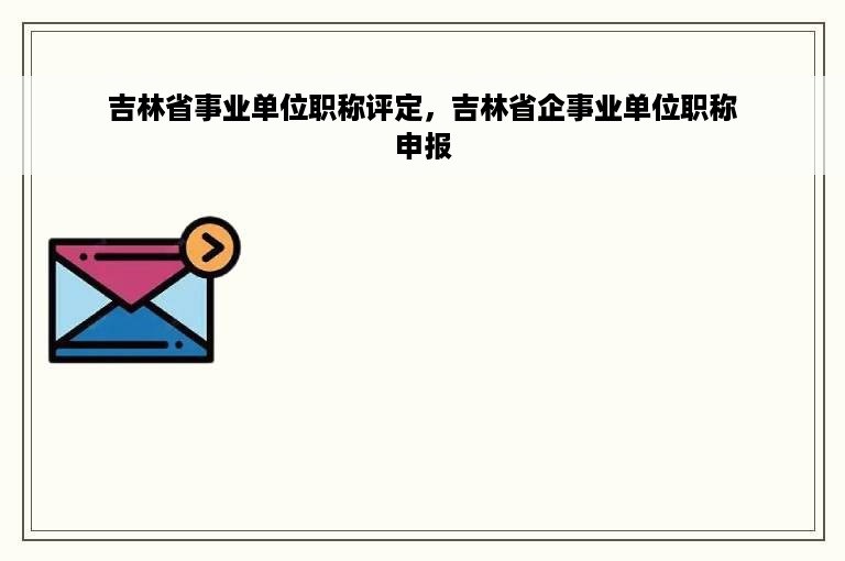 吉林省事业单位职称评定，吉林省企事业单位职称申报