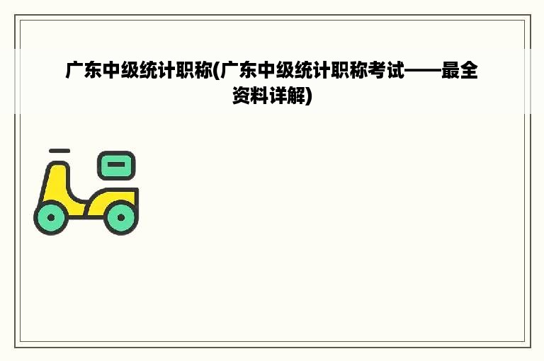 广东中级统计职称(广东中级统计职称考试——最全资料详解)