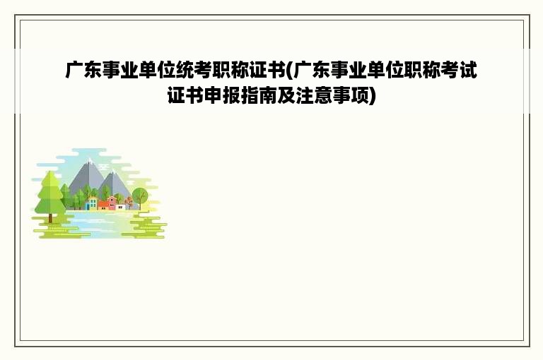 广东事业单位统考职称证书(广东事业单位职称考试证书申报指南及注意事项)