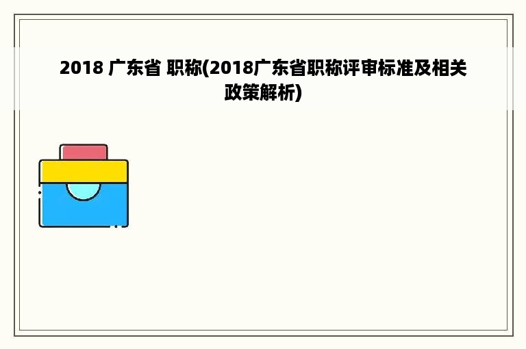 2018 广东省 职称(2018广东省职称评审标准及相关政策解析)