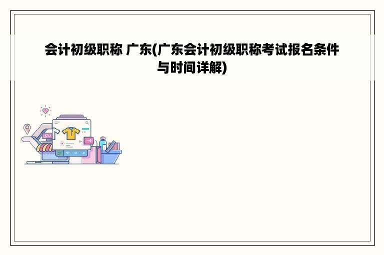 会计初级职称 广东(广东会计初级职称考试报名条件与时间详解)