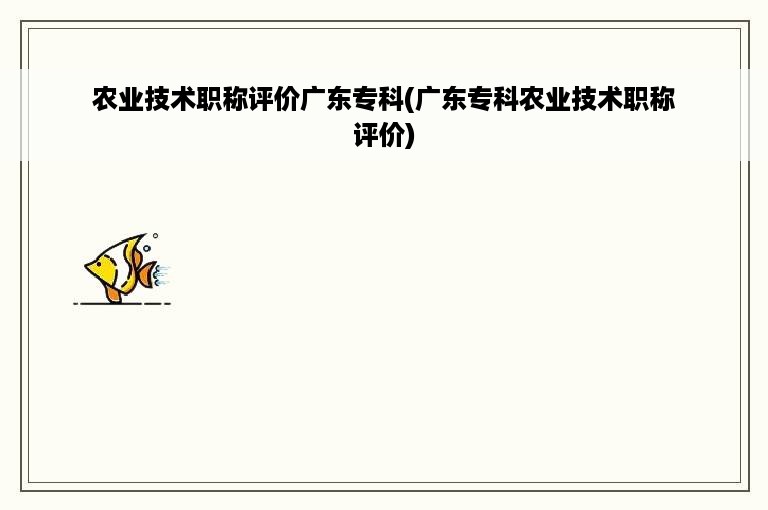 农业技术职称评价广东专科(广东专科农业技术职称评价)